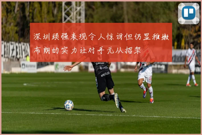 深圳顽强表现令人惊讶但仍显稚嫩布朗的实力让对手无从招架