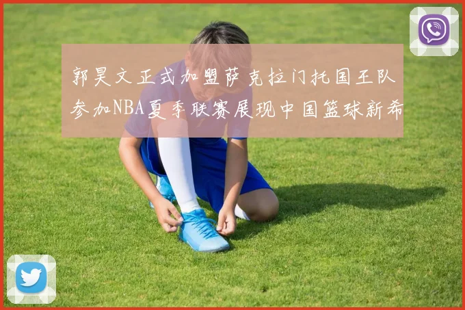 郭昊文正式加盟萨克拉门托国王队参加NBA夏季联赛展现中国篮球新希望
