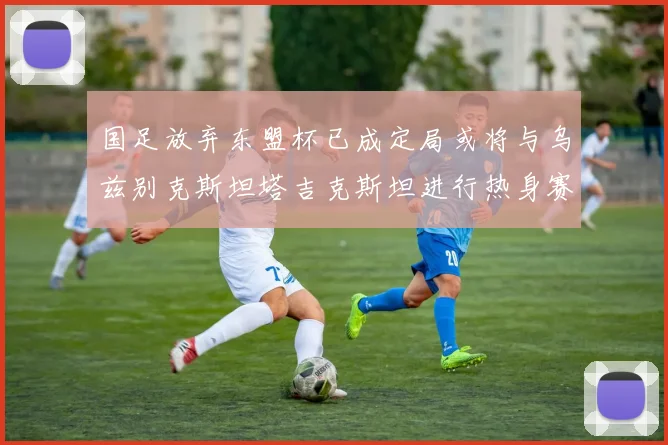 国足放弃东盟杯已成定局或将与乌兹别克斯坦塔吉克斯坦进行热身赛