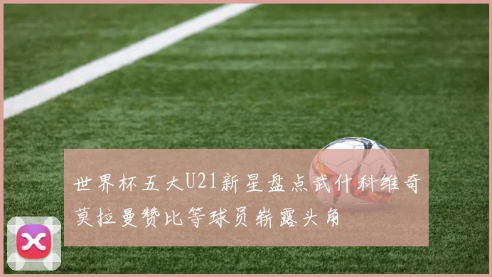 世界杯五大U21新星盘点武什科维奇莫拉曼赞比等球员崭露头角