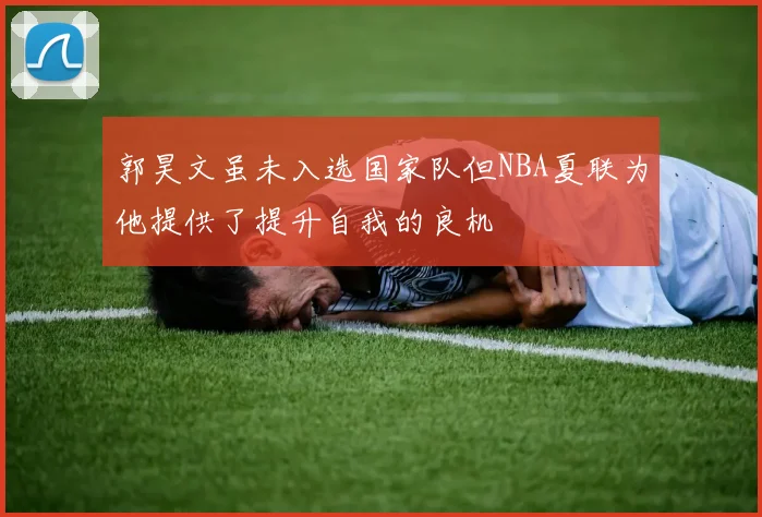 郭昊文虽未入选国家队但NBA夏联为他提供了提升自我的良机