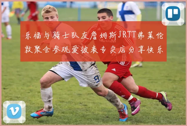 乐福与骑士队友詹姆斯JRTT弗莱伦敦聚会参观爱彼表专卖店分享快乐时光