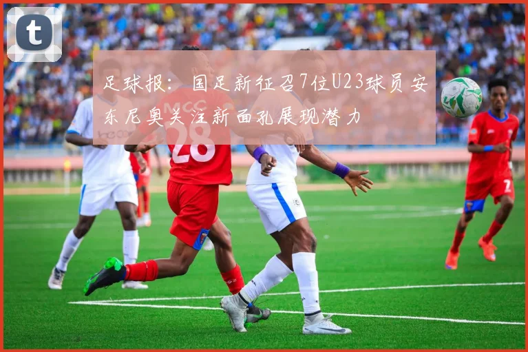 足球报：国足新征召7位U23球员安东尼奥关注新面孔展现潜力