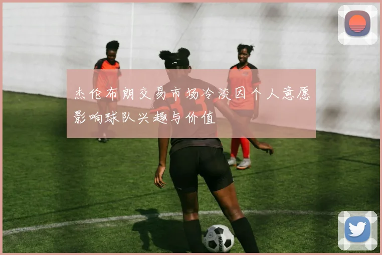 杰伦布朗交易市场冷淡因个人意愿影响球队兴趣与价值