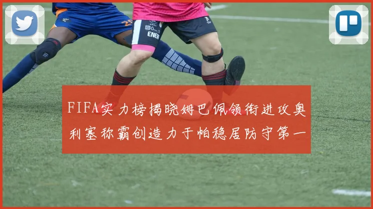 FIFA实力榜揭晓姆巴佩领衔进攻奥利塞称霸创造力于帕稳居防守第一