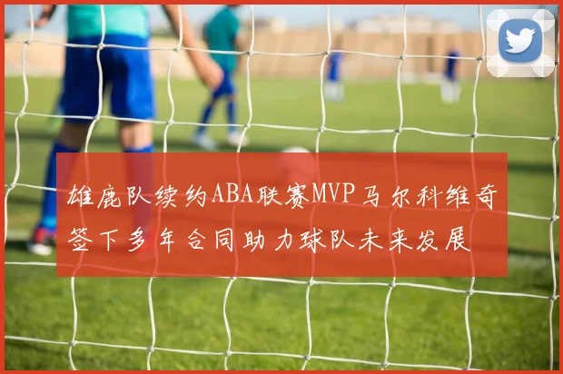 雄鹿队续约ABA联赛MVP马尔科维奇签下多年合同助力球队未来发展