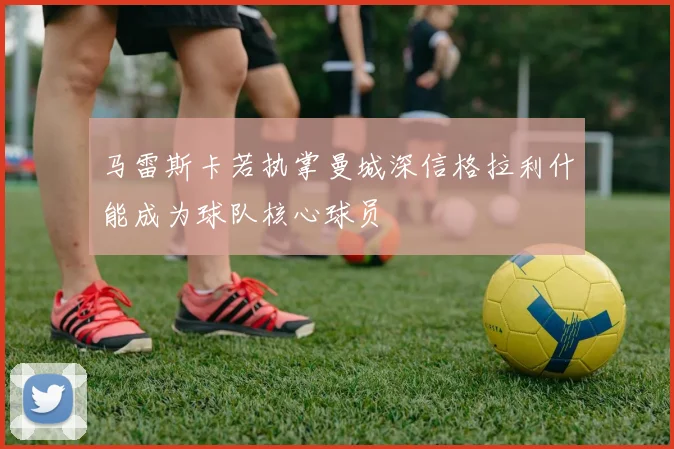 马雷斯卡若执掌曼城深信格拉利什能成为球队核心球员