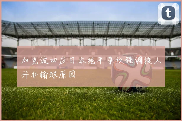 加克波回应日本绝平争议强调换人并非输球原因