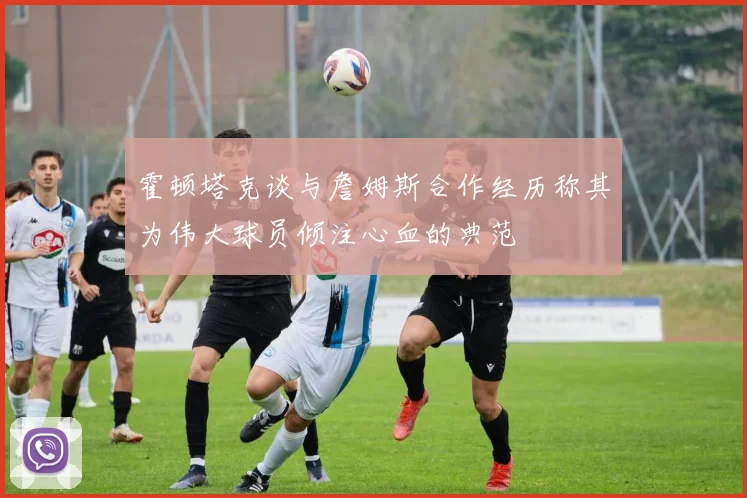 霍顿塔克谈与詹姆斯合作经历称其为伟大球员倾注心血的典范